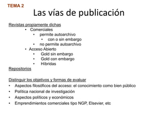 Las vías de publicación
TEMA 2
Revistas propiamente dichas
• Comerciales
• permite autoarchivo
• con o sin embargo
• no permite autoarchivo
• Acceso Abierto
• Gold sin embargo
• Gold con embargo
• Híbridas
Repositorios
Distinguir los objetivos y formas de evaluar
• Aspectos filosóficos del acceso: el conocimiento como bien público
• Política nacional de investigación
• Aspectos políticos y económicos
• Emprendimientos comerciales tipo NGP, Elsevier, etc
 