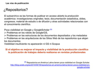 Las vías de publicación
¿Repositorios?
El autoarchivo es las formas de publicar en acceso abierto la producción
académica: investigaciones originales; tesis; documentación estadística, slides,
congresos; material de estudio o de difusión y otras actividades relacionadas con
el conocimiento científico.
Poca visibilidad en Google y GoogleScholar (1)
 Problemas en los robots de Google/GS,
 Problemas en las estructuras de los documentos depositados y los metadatos
 Problemas en las arquitecturas de los Sitios Web de los repositorios que alojan
los documentos
Visibilidad insuficiente no aparecerán ni GS ni Scopus
Si el objetivo es mejorar el impacto y visibilidad de la producción científica
la publicación de trabajos debería realizarse en revistas profesionales
(1) Repositorios en América Latina tienen poca visiblidad en Google Scholar.
http://blog.scielo.org/es/2014/09/18/repositorios-en-america-latina-tienen-poca-visiblidad-en-
google-scholar
 