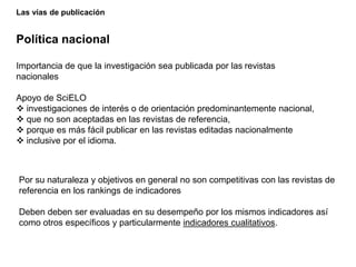 Las vías de publicación
Política nacional
Importancia de que la investigación sea publicada por las revistas
nacionales
Apoyo de SciELO
 investigaciones de interés o de orientación predominantemente nacional,
 que no son aceptadas en las revistas de referencia,
 porque es más fácil publicar en las revistas editadas nacionalmente
 inclusive por el idioma.
Por su naturaleza y objetivos en general no son competitivas con las revistas de
referencia en los rankings de indicadores
Deben deben ser evaluadas en su desempeño por los mismos indicadores así
como otros específicos y particularmente indicadores cualitativos.
 