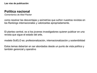 Las vías de publicación
Política nacional
Comentarios de Abel Packer
como resolver las desventajas y asimetrías que sufren nuestras revistas en
los Rankings internacionales y valorizarlas apropriadamente.
El planteo central, es si los jovenes investigadores quieren publicar en una
revista que sigue el estado del arte,
modelo SciELO es: profesionalización, internacionalización y sostenibilidad
Estos temas deberían en ser abordados desde un punto de vista político y
también gerencial y operativo
 
