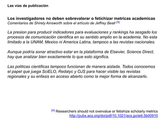 Las vías de publicación
Los investigadores no deben sobrevalorar o fetichizar metricas academicas
Comentarios de Shirely Ainsworth sobre el artículo de Jeffrey Beall (1)
La presion para producir indicadores para evaluaciones y rankings ha sesgado los
procesos de comunicación cientifica en su sentido amplio en la academia. No esta
limitado a la UNAM, Mexico ni America Latina, tampoco a las revistas nacionales.
Aunque podría sonar atractivo estar en la plataforma de Elsevier, Science Direct,
hay que analizar bien exactamente lo que esto significa.
Las politicas cientificas tampoco funcionan de manera aislada. Todos conocemos
el papel que juega SciELO, Redalyc y OJS para hacer visible las revistas
regionales y su enfasis en acceso abierto como la mejor forma de alcanzarlo.
(1) Researchers should not overvalue or fetishize scholarly metrics
http://pubs.acs.org/doi/pdf/10.1021/acs.jpclett.5b00910
 