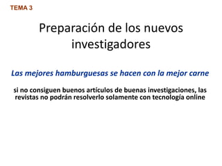 Preparación de los nuevos
investigadores
Las mejores hamburguesas se hacen con la mejor carne
si no consiguen buenos artículos de buenas investigaciones, las
revistas no podrán resolverlo solamente con tecnología online
TEMA 3
 