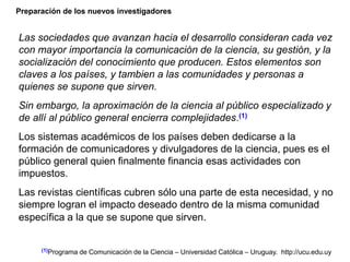 Preparación de los nuevos investigadores
Las sociedades que avanzan hacia el desarrollo consideran cada vez
con mayor importancia la comunicación de la ciencia, su gestión, y la
socialización del conocimiento que producen. Estos elementos son
claves a los países, y tambien a las comunidades y personas a
quienes se supone que sirven.
Sin embargo, la aproximación de la ciencia al público especializado y
de allí al público general encierra complejidades.(1)
Los sistemas académicos de los países deben dedicarse a la
formación de comunicadores y divulgadores de la ciencia, pues es el
público general quien finalmente financia esas actividades con
impuestos.
Las revistas científicas cubren sólo una parte de esta necesidad, y no
siempre logran el impacto deseado dentro de la misma comunidad
específica a la que se supone que sirven.
(1)Programa de Comunicación de la Ciencia – Universidad Católica – Uruguay. http://ucu.edu.uy
 