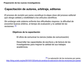 Preparación de los nuevos investigadores
Capacitación de autores, arbitraje, editores
(1) La saturación de los revisores por pares.
http://blog.scielo.org/es/2015/01/22/articulo-analiza-la-saturacion-de-los-revisores-por-pares/
El proceso de revisión por pares constituye la etapa clave del proceso editorial
que otorga calidad y credibilidad a los artículos científicos.
Sin embargo este sistema enfrenta tres dificultades mayores: la dificultad de
encontrar buenos árbitros, el tiempo de evaluación y la calidad de las
revisiones. (1)
Objetivos de la capacitación
El oficio de comunicar la ciencia (redes de comunicación)
Desarrollar las capacidades de escritura y de lectura de los
investigadores para mejorar la calidad de sus trabajos
académicos.
 