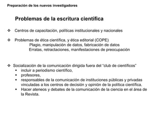 Preparación de los nuevos investigadores
Problemas de la escritura científica
 Centros de capacitación, políticas institucionales y nacionales
 Problemas de ética científica, y ética editorial (COPE)
Plagio, manipulación de datos, fabricación de datos
Erratas, retractaciones, manifestaciones de preocupación
 Socialización de la comunicación dirigida fuera del “club de científicos”
 incluir a periodismo científico,
 profesores,
 responsables de la comunicación de instituciones públicas y privadas
vinculadas a los centros de decisión y opinión de la política científica.
 Hacer ateneos y debates de la comunicación de la ciencia en el área de
la Revista.
 