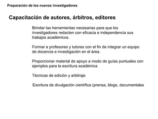 Preparación de los nuevos investigadores
Capacitación de autores, árbitros, editores
Brindar las herramientas necesarias para que los
investigadores redacten con eficacia e independencia sus
trabajos académicos.
Formar a profesores y tutores con el fin de integrar un equipo
de docencia e investigación en el área.
Proporcionar material de apoyo a modo de guías puntuales con
ejemplos para la escritura académica
Técnicas de edición y arbitraje
Escritura de divulgación científica (prensa, blogs, documentales
 