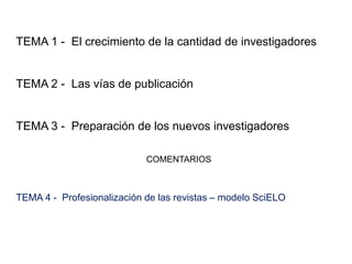 TEMA 1 - El crecimiento de la cantidad de investigadores
TEMA 2 - Las vías de publicación
TEMA 3 - Preparación de los nuevos investigadores
COMENTARIOS
TEMA 4 - Profesionalización de las revistas – modelo SciELO
 