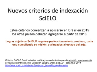 Estos criterios comienzan a aplicarse en Brasil en 2015
los otros países deberán agregarse a partir de 2016
Lograr objetivos SciELO requiere perfeccionamiento continuo, cada
uno cumpliendo su misión, y alineados al estado del arte.
Criterios SciELO Brasil: criterios, política y procedimientos para la admisión y permanencia
de revistas científicas en la Colección SciELO Brasil. SciELO – setiembre 2014
http://www.scielo.br/scielo.php?script=sci_home&lng=es&nrm=iso
Nuevos criterios de indexación
SciELO
 