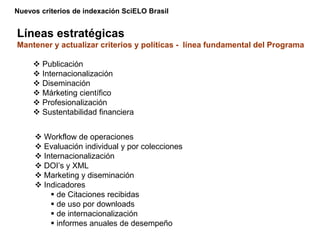 Nuevos criterios de indexación SciELO Brasil
Líneas estratégicas
Mantener y actualizar criterios y políticas - línea fundamental del Programa
 Publicación
 Internacionalización
 Diseminación
 Márketing científico
 Profesionalización
 Sustentabilidad financiera
 Workflow de operaciones
 Evaluación individual y por colecciones
 Internacionalización
 DOI’s y XML
 Marketing y diseminación
 Indicadores
 de Citaciones recibidas
 de uso por downloads
 de internacionalización
 informes anuales de desempeño
 