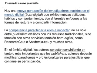 Hay una nueva generación de investigadores nacidos en el
mundo digital (born-digital) que exhibe nuevas actitudes,
hábitos y comportamientos, con diferentes enfoques a las
formas de lectura y a compartir información.
La competencia para llegar a ellos e impactar, no es sólo
entre publishers clásicos con los recursos tradicionales, sino
también con otros servicios también born-digital, como
ResearchGate o Academia.edu y muchos otros.
En el ámbito digital, los autores se están convirtiendo en
tanto o más importantes que los publishers, quienes deberán
modificar paradigmas y profesionalizarse para justificar que
continúe su participación.
Preparando la nueva generación
 