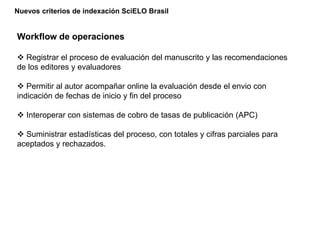 Nuevos criterios de indexación SciELO Brasil
Workflow de operaciones
 Registrar el proceso de evaluación del manuscrito y las recomendaciones
de los editores y evaluadores
 Permitir al autor acompañar online la evaluación desde el envio con
indicación de fechas de inicio y fin del proceso
 Interoperar con sistemas de cobro de tasas de publicación (APC)
 Suministrar estadísticas del proceso, con totales y cifras parciales para
aceptados y rechazados.
 