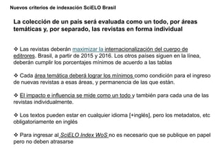Nuevos criterios de indexación SciELO Brasil
La colección de un país será evaluada como un todo, por áreas
temáticas y, por separado, las revistas en forma individual
 Las revistas deberán maximizar la internacionalización del cuerpo de
editrores. Brasil, a partir de 2015 y 2016. Los otros países siguen en la línea,
deberán cumplir los porcentajes mínimos de acuerdo a las tablas
 Cada área temática deberá lograr los mínimos como condición para el ingreso
de nuevas revistas a esas áreas, y permanencia de las que están.
 El impacto e influencia se mide como un todo y también para cada una de las
revistas individualmente.
 Los textos pueden estar en cualquier idioma [+inglés], pero los metadatos, etc
obligatoriamente en inglés
 Para ingresar al SciELO Index WoS no es necesario que se publique en papel
pero no deben atrasarse
 