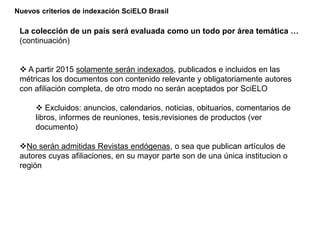 Nuevos criterios de indexación SciELO Brasil
La colección de un país será evaluada como un todo por área temática …
(continuación)
 A partir 2015 solamente serán indexados, publicados e incluidos en las
métricas los documentos con contenido relevante y obligatoriamente autores
con afiliación completa, de otro modo no serán aceptados por SciELO
 Excluidos: anuncios, calendarios, noticias, obituarios, comentarios de
libros, informes de reuniones, tesis,revisiones de productos (ver
documento)
No serán admitidas Revistas endógenas, o sea que publican artículos de
autores cuyas afiliaciones, en su mayor parte son de una única institucion o
región
 