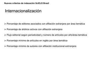 Nuevos criterios de indexación SciELO Brasil
 Porcentaje de editores asociados con afiliación extranjera por área temática
 Porcentaje de árbitros activos con afiliación extranjera
 Flujo editorial según periodicidad y número de artículos por año/área temática
 Porcentaje mínimo de artículos en inglés por área temática
 Porcentaje mínimo de autores con afiliación institucional extrranjera
Internacionalización
 