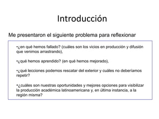 Introducción
Me presentaron el siguiente problema para reflexionar
•¿en qué hemos fallado? (cuáles son los vicios en producción y difusión
que venimos arrastrando),
•¿qué hemos aprendido? (en qué hemos mejorado),
•¿qué lecciones podemos rescatar del exterior y cuáles no deberíamos
repetir?
•¿cuáles son nuestras oportunidades y mejores opciones para visibilizar
la producción académica latinoamericana y, en última instancia, a la
región misma?
 