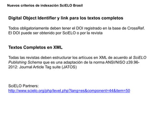 Digital Object Identifier y link para los textos completos
Todos obligatoriamente deben tener el DOI registrado en la base de CrossRef.
El DOI puede ser obtenido por SciELO o por la revista
Textos Completos en XML
Todas las revistas deben estructurar los artícuos en XML de acuerdo al SciELO
Publishing Schema que es una adaptación de la norma ANSI/NISO z39.96-
2012: Journal Article Tag suite (JATOS)
SciELO Partners:
http://www.scielo.org/php/level.php?lang=es&component=44&item=50
Nuevos criterios de indexación SciELO Brasil
 