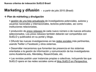 Nuevos criterios de indexación SciELO Brasil
Marketing y difusión - a partir de julio 2015 (Brasil)
 Plan de márketing y divulgación
 gestión de una lista actualizada de investigadores potenciales, autores y
usuarios nacionales y internacionales, lectores potenciales, así como
instituciones relacionadas,
 producción de press releases de cada nuevo número o de nuevos artículos
seleccionados. Los press releases también deberán ser compartidos con
SciELO y publicados en su portal y blogs.
 Difundir las nuevas investigaciones en las redes sociales más pertinentes,
usando Twitter o Facebook y otros sistemas.
 Desarrollar mecanismos que fomenten las presencia en los sistemas
orientados a la gesión de información y comunicación de los investigadores
como Academia.edu, Mendeley, ResarchGate, etc.
 Las revistas podrán usar instancias propias o colectivas, incluyendo las que
SciELO opera en las redes sociales como el blog SciELO en Perspectiva.
 