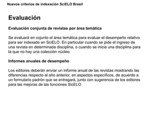 Nuevos criterios de indexación SciELO Brasil
Evaluación
Evaluación conjunta de revistas por área temática
Se evaluará en cojunto el área temática para evaluar el desempeño relativo
para ser indexado en SciELO. En particular cuando se pide el ingreso de
una revista en determinada disciplina, o cuando se inicia una disciplina para
la que no hay una colección núcleo
Informes anuales de desempeño
Los editores deberán enviar un informe anual de las revistas mostrando las
diferencias respecto al año anterior, en aspectos específicos, de acuerdo a
un formulario padrón que se entregará, junto con sugerencia de los editores
para las mejoras de las funciones SicELO
 
