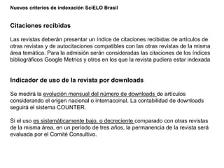 Nuevos criterios de indexación SciELO Brasil
Citaciones recibidas
Las revistas deberán presentar un índice de citaciones recibidas de artículos de
otras revistas y de autocitaciones compatibles con las otras revistas de la misma
área temática. Para la admisión serán consideradas las citaciones de los índices
bibliográficos Google Metrics y otros en los que la revista pudiera estar indexada
Indicador de uso de la revista por downloads
Se medirá la evolución mensual del número de downloads de artículos
considerando el origen nacional o internacoinal. La contabilidad de downloads
seguirá el sistema COUNTER.
Si el uso es sistemáticamente bajo, o decreciente comparado con otras revistas
de la misma área, en un período de tres años, la permanencia de la revista será
evaluada por el Comité Consultivo.
 