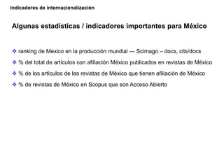 Algunas estadísticas / indicadores importantes para México
 ranking de Mexico en la producción mundial --- Scimago – docs, cits/docs
 % del total de artículos con afiliación México publicados en revistas de México
 % de los artículos de las revistas de México que tienen afiliación de México
 % de revistas de México en Scopus que son Acceso Abierto
Indicadores de internacionalización
 