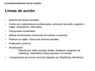 La profesionalización de las revistas
Líneas de acción
• Editores de tiempo completo
• Contar con colaboradores profesionales: corrección de estilo, español e
inglés; estadísticas; informática
• Presupuesto sustentable
• talleres de formación continuada de autores y revisores
• Publicar en inglés, incluso las ciencias sociales
• Publicación continua
• Socialización
Difusión por redes sociales (twitter, facebook, programa de
márketing sistemático); Blog asociado a la revista;
• Incorporación de nuevos servicios digitales (ej. ReadCube; Altmetrics)
 