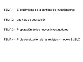 TEMA 1 - El crecimiento de la cantidad de investigadores
TEMA 2 - Las vías de publicación
TEMA 3 - Preparación de los nuevos investigadores
TEMA 4 - Profesionalización de las revistas – modelo SciELO
 