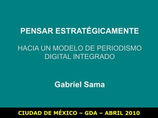 PENSAR ESTRATÉGICAMENTE HACIA UN MODELO DE PERIODISMO DIGITAL INTEGRADO Gabriel Sama CIUDAD DE MÉXICO – GDA – ABRIL 2010 