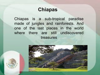 Chiapas is a sub-tropical paradise
made of jungles and rainforests. And
one of the last places in the world
where there are still undiscovered
treasures
Chiapas
 