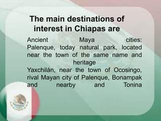 Ancient Maya cities:
Palenque, today natural park, located
near the town of the same name and
heritage
Yaxchilán, near the town of Ocosingo,
rival Mayan city of Palenque, Bonampak
and nearby and Tonina
The main destinations of
interest in Chiapas are
 