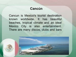 Cancun is Mexico's tourist destination
known worldwide. It has beautiful
beaches, tropical climate and an ideal
Mexico City is also entertainment.
There are many discos, clubs and bars
Cancún
 