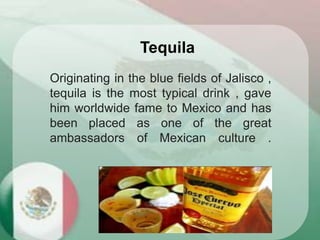 Originating in the blue fields of Jalisco ,
tequila is the most typical drink , gave
him worldwide fame to Mexico and has
been placed as one of the great
ambassadors of Mexican culture .
Tequila
 