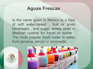 Aguas Frescas
Is the name given in Mexico to a type
of soft water-based , fruit or grain
beverages , and sugar, widely used in
Mexican cuisine for lunch or dinner .
The most popular fresh water is water
from jamaica, lemon or lemonade.
 