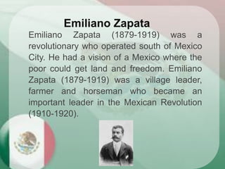 Emiliano Zapata (1879-1919) was a
revolutionary who operated south of Mexico
City. He had a vision of a Mexico where the
poor could get land and freedom. Emiliano
Zapata (1879-1919) was a village leader,
farmer and horseman who became an
important leader in the Mexican Revolution
(1910-1920).
Emiliano Zapata
 