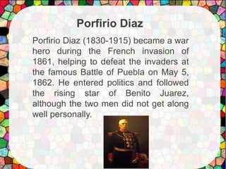 Porfirio Diaz (1830-1915) became a war
hero during the French invasion of
1861, helping to defeat the invaders at
the famous Battle of Puebla on May 5,
1862. He entered politics and followed
the rising star of Benito Juarez,
although the two men did not get along
well personally.
Porfirio Diaz
 