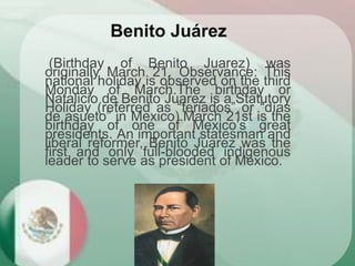(Birthday of Benito Juarez) was
originally March 21. Observance: This
national holiday is observed on the third
Monday of March.The birthday or
Natalicio de Benito Juarez is a Statutory
Holiday (referred as “feriados” or “días
de asueto” in Mexico).March 21st is the
birthday of one of Mexico’s great
presidents. An important statesman and
liberal reformer, Benito Juarez was the
first and only full-blooded indigenous
leader to serve as president of Mexico.
Benito Juárez
 