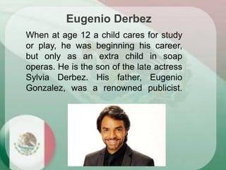 When at age 12 a child cares for study
or play, he was beginning his career,
but only as an extra child in soap
operas. He is the son of the late actress
Sylvia Derbez. His father, Eugenio
Gonzalez, was a renowned publicist.
Eugenio Derbez
 