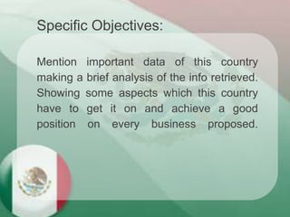 Mention important data of this country
making a brief analysis of the info retrieved.
Showing some aspects which this country
have to get it on and achieve a good
position on every business proposed.
Specific Objectives:
 