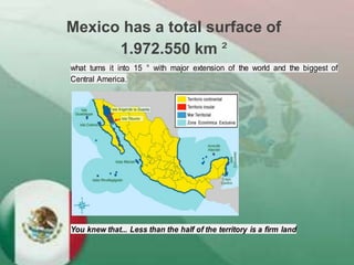 Mexico has a total surface of
1.972.550 km ²
what turns it into 15 ° with major extension of the world and the biggest of
Central America.
You knew that... Less than the half of the territory is a firm land
 