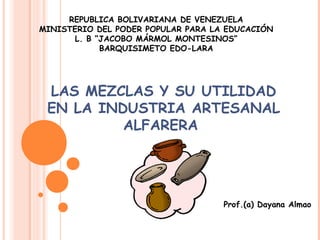 REPUBLICA BOLIVARIANA DE VENEZUELA
MINISTERIO DEL PODER POPULAR PARA LA EDUCACIÓN
      L. B “JACOBO MÁRMOL MONTESINOS”
            BARQUISIMETO EDO-LARA




 LAS MEZCLAS Y SU UTILIDAD
 EN LA INDUSTRIA ARTESANAL
          ALFARERA




                                    Prof.(a) Dayana Almao
 