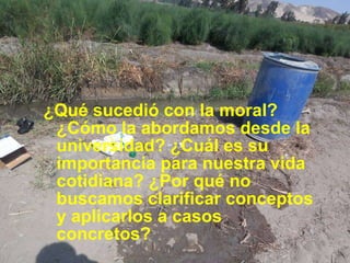 ¿Qué sucedió con la moral? ¿Cómo la abordamos desde la universidad? ¿Cuál es su importancia para nuestra vida cotidiana? ¿Por qué no buscamos clarificar conceptos y aplicarlos a casos concretos? 
