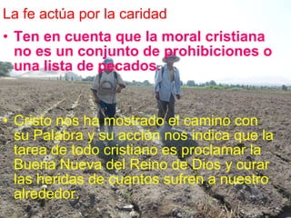 La fe actúa por la caridad Ten en cuenta que la moral cristiana no es un conjunto de prohibiciones o una lista de pecados.   Cristo nos ha mostrado el camino con su Palabra y su acción nos indica que la tarea de todo cristiano es proclamar la Buena Nueva del Reino de Dios y curar las heridas de cuantos sufren a nuestro alrededor. 