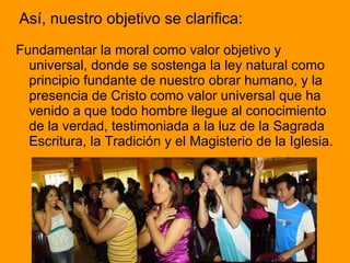 Así, nuestro objetivo se clarifica: Fundamentar la moral como valor objetivo y universal, donde se sostenga la ley natural como principio fundante de nuestro obrar humano, y la presencia de Cristo como valor universal que ha venido a que todo hombre llegue al conocimiento de la verdad, testimoniada a la luz de la Sagrada Escritura, la Tradición y el Magisterio de la Iglesia.  