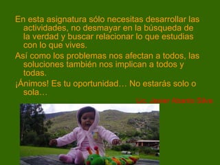 En esta asignatura sólo necesitas desarrollar las actividades, no desmayar en la búsqueda de la verdad y buscar relacionar lo que estudias con lo que vives.  Así como los problemas nos afectan a todos, las soluciones también nos implican a todos y todas. ¡Ánimos! Es tu oportunidad… No estarás solo o sola… Lic. Javier Abanto Silva 