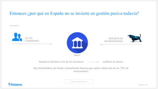 Entonces ¿por qué en España no se invierte en gestión pasiva todavía?
Incentivos distintos a los de los inversores conflicto de interés
Hay distribuidores de fondos (normalmente bancos) que suelen cobrar más de un ¡70% de
retrocesiones!
REPARTO DE
RETROCESIONES
ALTAS
COMISIONES
Banco
Fuente: Analistas del sector
finizens.com
 