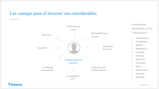 Las ventajas para el inversor son considerables
• Automatización
• Transparencia
• Intuitivo
• Digitalización
• Ubiquidad
• Eficiencia
• Innovación
• Flexibilidad
• Precio
• Diversificación
• Privacidad
• Seguridad
finizens.com
Características
diferenciadoras de los
“robot-advisors"
Reducción de
costes
Rentabilidad mas
elevada
Mitigación
del riesgo
Experiencia de
usuario superior
Accesibilidad
24/7
Eficiencia
Seguridad
Totalmente
automatizado
Ventajas para el
inversor
 
