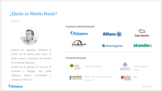 ¿Quién es Martín Huete?
finizens.com
Inquieto por naturaleza, abandonó el
confort de la nómina para iniciar su
propio camino y desmontar las mentiras
de la industria financiera
Analista de la industria de servicios de
inversión y Blogger. Top global
influencer fintech. Co-fundador y
consejero de Finizens.
Licenciado en Derecho
MBA
Analista Financiero
Europeo
Master en Dir. de Marketing Digital
y Com. 2.0.
Formación destacada
Experiencia laboral destacada
 