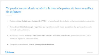 finizens.com
● Finizens está aprobada y supervisada por la CNMV y ya hemos lanzado dos productos revolucionarios de ahorro e inversión.
● Hemos desarrollado la tecnología y algoritmos que logran hacer sencillo para el gran público algo que hasta ahora estaba
reservado a altos patrimonios.
● Nos alzamos como la alternativa 100% online a las entidades financieras tradicionales: permitiremos invertir a todo el
mundo, sin papeleos ni comisiones ocultas.
● Dos productos actualmente, Plan de Ahorro y Plan de Pensiones.
Ya puedes acceder desde tu móvil a la inversión pasiva, de forma sencilla y
sin esfuerzos
 