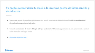 finizens.com
● Nuestra app permite al pequeño y mediano ahorrador invertir a través de su dispositivo móvil en carteras globalmente
diversificadas de productos indexados.
● Somos la herramienta de ahorro del siglo XXI que ayudará a los Millennials y generación X , a la gente normal, a tener el
futuro financiero con el que sueñan.
● Regístrate en finizens.com
Ya puedes acceder desde tu móvil a la inversión pasiva, de forma sencilla y
sin esfuerzos
 