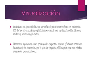 Visualización
 Además de las propiedades que controlan el posicionamiento de los elementos,
CSS define otras cuatro propiedades para controlar su visualización: display,
visibility, overflow y z-index.
 Utilizando algunas de estas propiedades es posible ocultar y/o hacer invisibles
las cajas de los elementos, por lo que son imprescindibles para realizar efectos
avanzados y animaciones.
 
