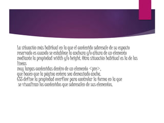 La situación más habitual en la que el contenido sobresale de su espacio
reservado es cuando se establece la anchura y/o altura de un elemento
mediante la propiedad width y/o height. Otra situación habitual es la de las
líneas
muy largas contenidas dentro de un elemento <pre>,
que hacen que la página entera sea demasiado ancha.
CSS define la propiedad overflow para controlar la forma en la que
se visualizan los contenidos que sobresalen de sus elementos.
 